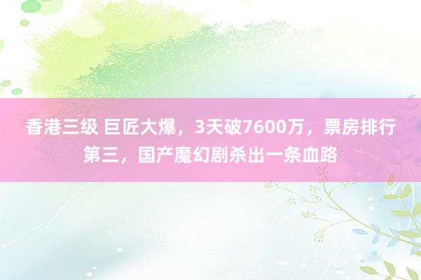 香港三级 巨匠大爆，3天破7600万，票房排行第三，国产魔幻剧杀出一条血路