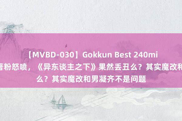 【MVBD-030】Gokkun Best 240min. 総勢12名 原著粉怒喷，《异东谈主之下》果然丢丑么？其实魔改和男凝齐不是问题