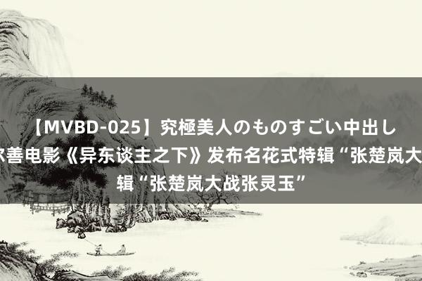 【MVBD-025】究極美人のものすごい中出し4時間 乌尔善电影《异东谈主之下》发布名花式特辑“张楚岚大战张灵玉”