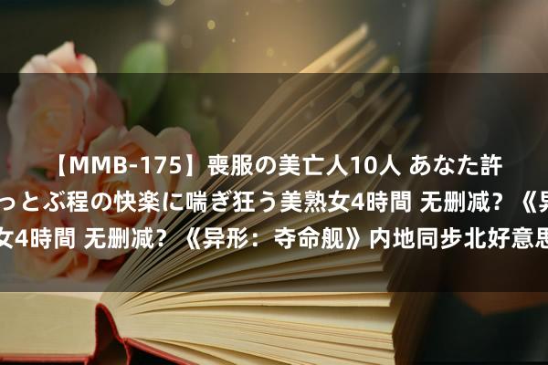 【MMB-175】喪服の美亡人10人 あなた許してください 意識がぶっとぶ程の快楽に喘ぎ狂う美熟女4時間 无删减？《异形：夺命舰》内地同步北好意思上映