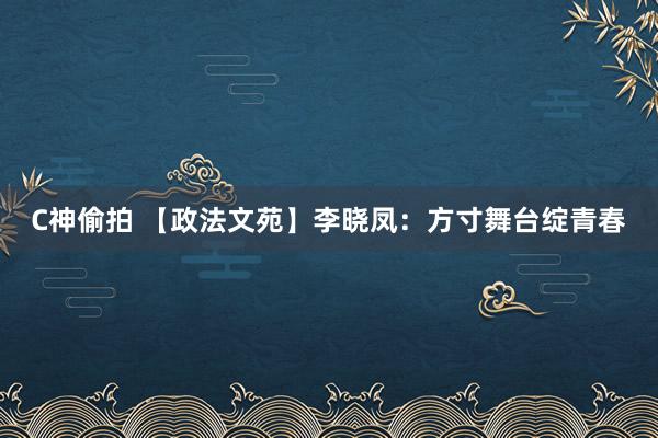 C神偷拍 【政法文苑】李晓凤：方寸舞台绽青春