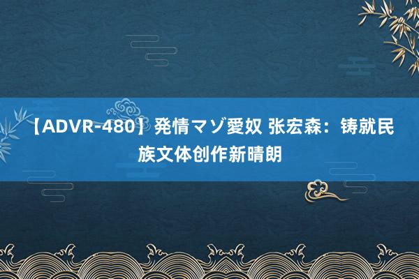 【ADVR-480】発情マゾ愛奴 张宏森：铸就民族文体创作新晴朗