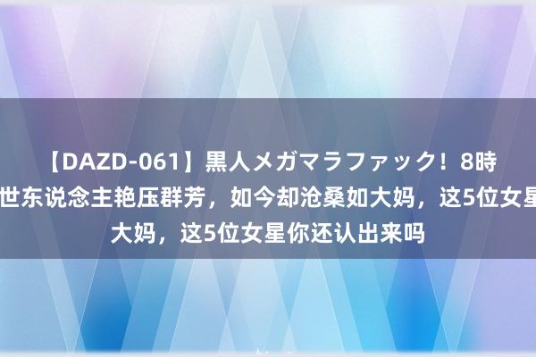 【DAZD-061】黒人メガマラファック！8時間 她们曾惊艳世东说念主艳压群芳，如今却沧桑如大妈，这5位女星你还认出来吗