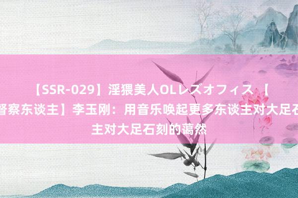 【SSR-029】淫猥美人OLレズオフィス 【大足石刻督察东谈主】李玉刚：用音乐唤起更多东谈主对大足石刻的蔼然