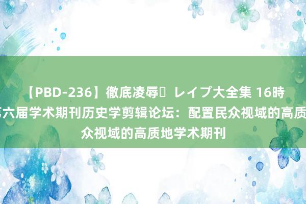 【PBD-236】徹底凌辱・レイプ大全集 16時間 第2集 第六届学术期刊历史学剪辑论坛：配置民众视域的高质地学术期刊