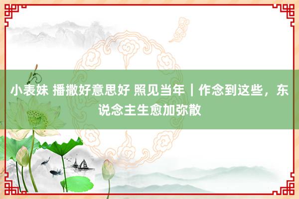 小表妹 播撒好意思好 照见当年｜作念到这些，东说念主生愈加弥散