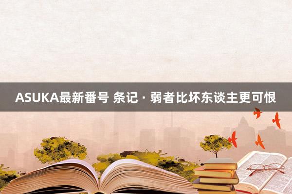 ASUKA最新番号 条记 · 弱者比坏东谈主更可恨