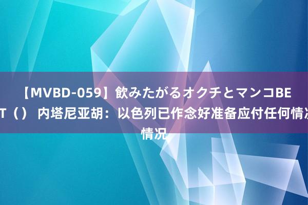 【MVBD-059】飲みたがるオクチとマンコBEST（） 内塔尼亚胡：以色列已作念好准备应付任何情况