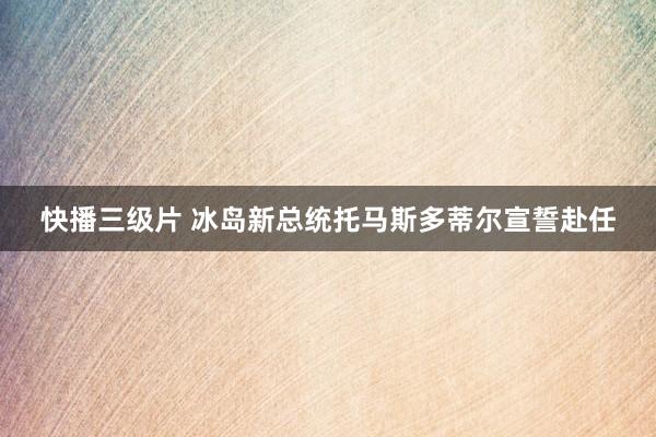 快播三级片 冰岛新总统托马斯多蒂尔宣誓赴任