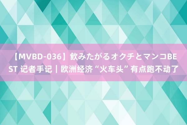 【MVBD-036】飲みたがるオクチとマンコBEST 记者手记｜欧洲经济“火车头”有点跑不动了