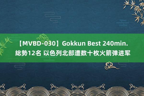 【MVBD-030】Gokkun Best 240min. 総勢12名 以色列北部遭数十枚火箭弹进军