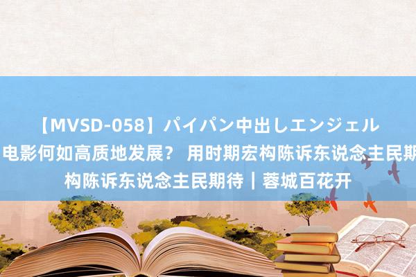 【MVSD-058】パイパン中出しエンジェル 雪乃しずく 中国电影何如高质地发展？ 用时期宏构陈诉东说念主民期待｜蓉城百花开