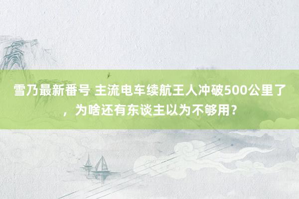 雪乃最新番号 主流电车续航王人冲破500公里了，为啥还有东谈主以为不够用？