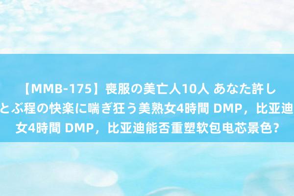 【MMB-175】喪服の美亡人10人 あなた許してください 意識がぶっとぶ程の快楽に喘ぎ狂う美熟女4時間 DMP，比亚迪能否重塑软包电芯景色？