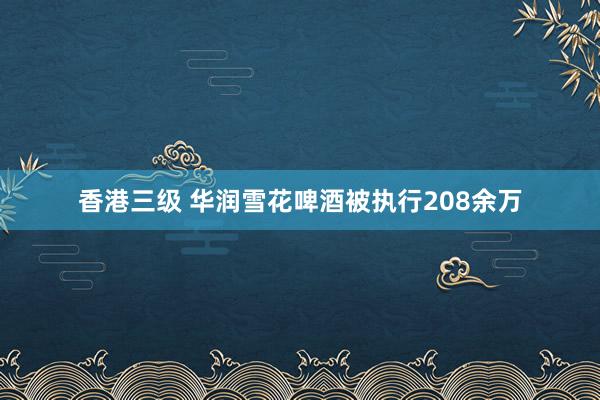 香港三级 华润雪花啤酒被执行208余万