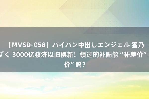 【MVSD-058】パイパン中出しエンジェル 雪乃しずく 3000亿救济以旧换新！领过的补贴能“补差价”吗？