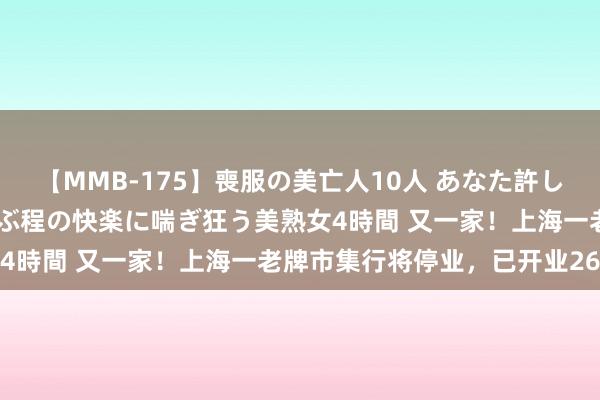 【MMB-175】喪服の美亡人10人 あなた許してください 意識がぶっとぶ程の快楽に喘ぎ狂う美熟女4時間 又一家！上海一老牌市集行将停业，已开业26年