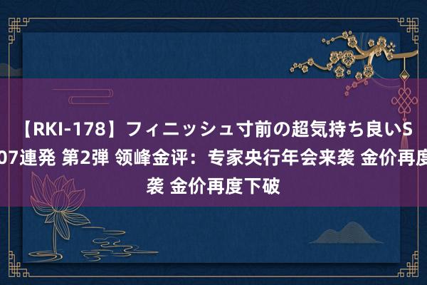 【RKI-178】フィニッシュ寸前の超気持ち良いSEX 307連発 第2弾 领峰金评：专家央行年会来袭 金价再度下破