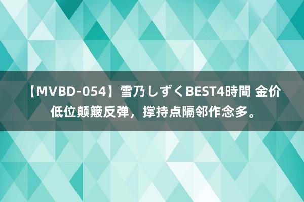 【MVBD-054】雪乃しずくBEST4時間 金价低位颠簸反弹，撑持点隔邻作念多。