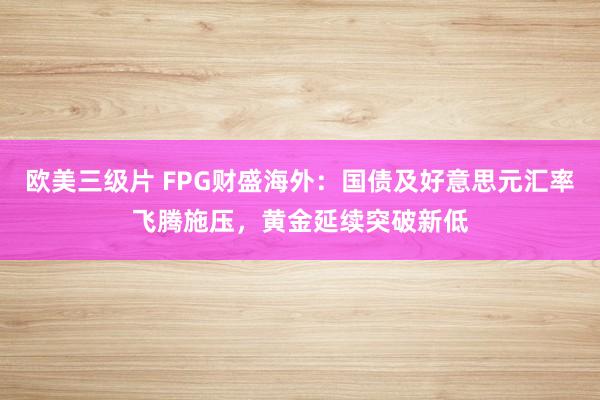 欧美三级片 FPG财盛海外：国债及好意思元汇率飞腾施压，黄金延续突破新低