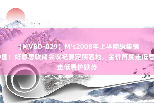 【MVBD-029】M’s2008年上半期総集編 金荣中国：好意思联储会议纪要定期落地，金价再度走低看护跌势