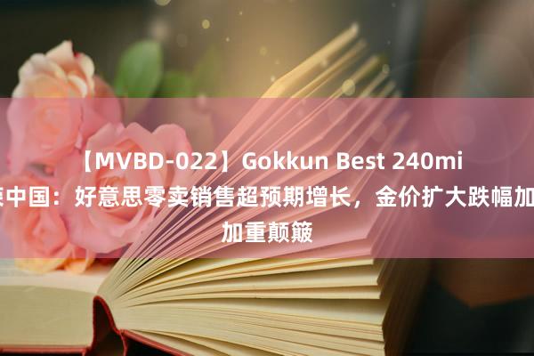 【MVBD-022】Gokkun Best 240min. 金荣中国：好意思零卖销售超预期增长，金价扩大跌幅加重颠簸