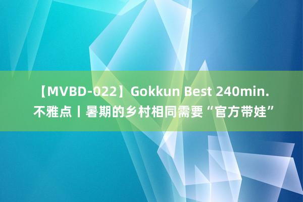 【MVBD-022】Gokkun Best 240min. 不雅点丨暑期的乡村相同需要“官方带娃”