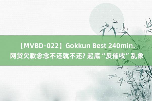 【MVBD-022】Gokkun Best 240min. 网贷欠款念念不还就不还? 起底“反催收”乱象