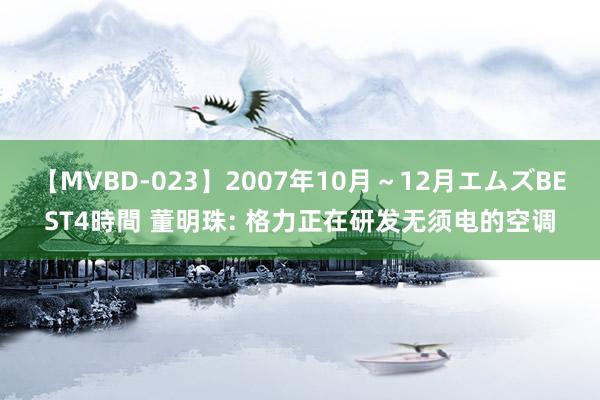 【MVBD-023】2007年10月～12月エムズBEST4時間 董明珠: 格力正在研发无须电的空调