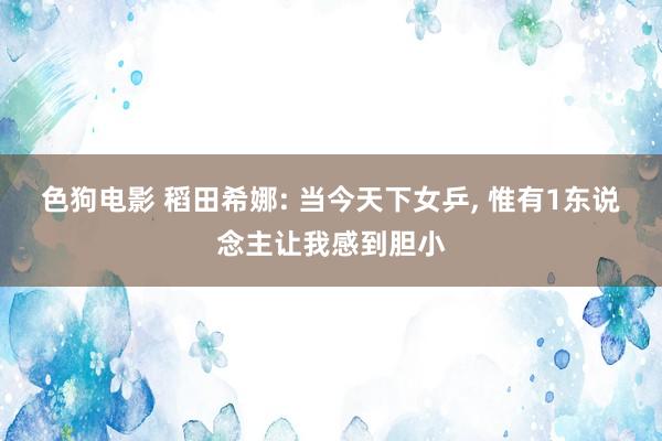 色狗电影 稻田希娜: 当今天下女乒， 惟有1东说念主让我感到胆小