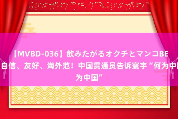 【MVBD-036】飲みたがるオクチとマンコBEST 自信、友好、海外范！中国贯通员告诉寰宇“何为中国”