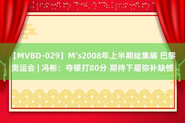 【MVBD-029】M’s2008年上半期総集編 巴黎奥运会 | 冯彬：夺银打80分 期待下届弥补缺憾