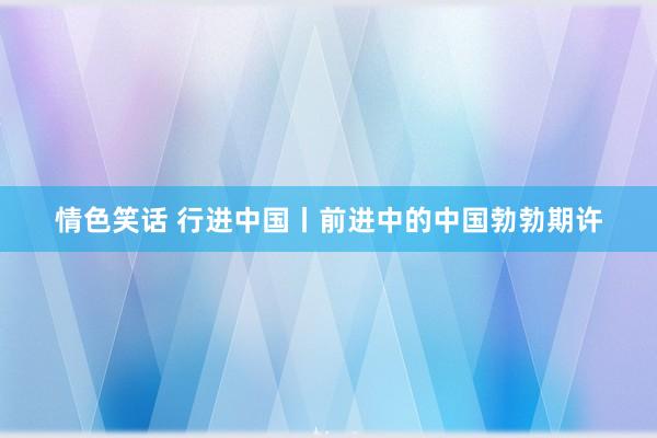 情色笑话 行进中国丨前进中的中国勃勃期许