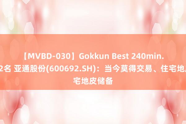 【MVBD-030】Gokkun Best 240min. 総勢12名 亚通股份(600692.SH)：当今莫得交易、住宅地皮储备