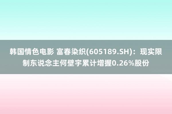 韩国情色电影 富春染织(605189.SH)：现实限制东说念主何壁宇累计增握0.26%股份