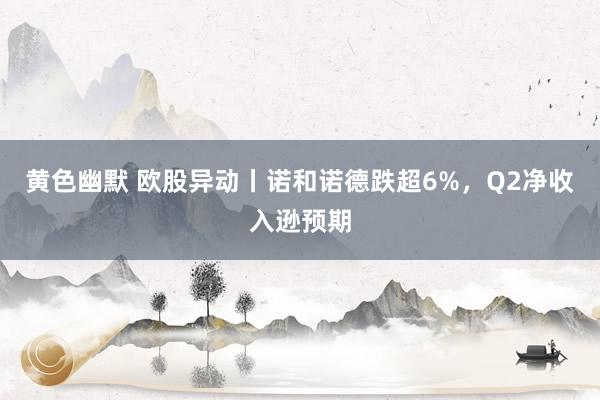 黄色幽默 欧股异动丨诺和诺德跌超6%，Q2净收入逊预期