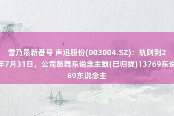 雪乃最新番号 声迅股份(003004.SZ)：轨则到2024年7月31日，公司鼓舞东说念主数(已归拢)13769东说念主