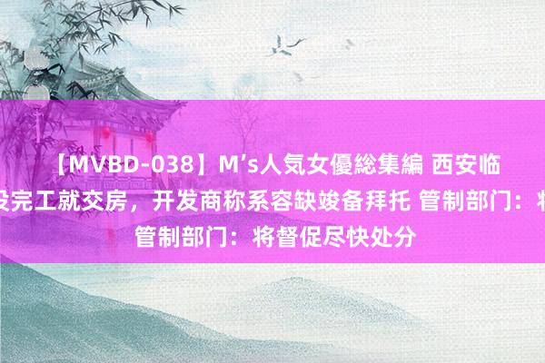 【MVBD-038】M’s人気女優総集編 西安临潼一小区地库没完工就交房，开发商称系容缺竣备拜托 管制部门：将督促尽快处分