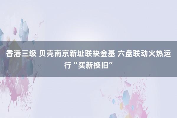 香港三级 贝壳南京新址联袂金基 六盘联动火热运行“买新换旧”