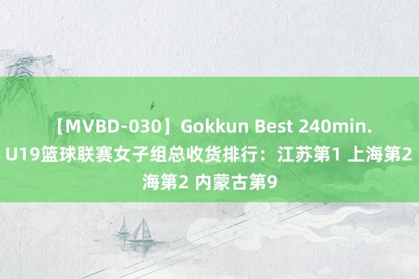 【MVBD-030】Gokkun Best 240min. 総勢12名 U19篮球联赛女子组总收货排行：江苏第1 上海第2 内蒙古第9