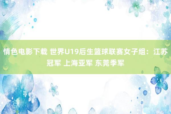 情色电影下载 世界U19后生篮球联赛女子组：江苏冠军 上海亚军 东莞季军