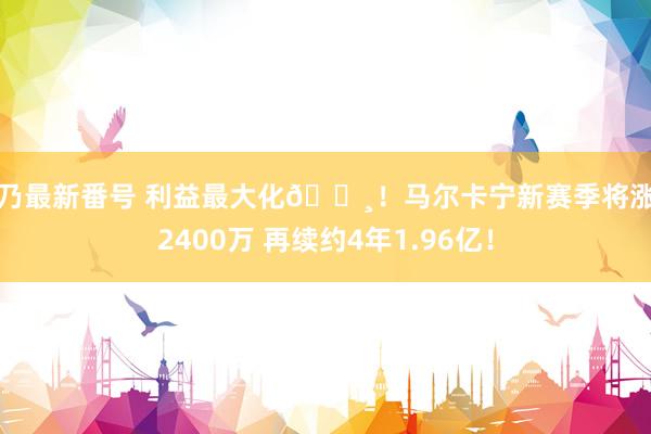 雪乃最新番号 利益最大化?！马尔卡宁新赛季将涨薪2400万 再续约4年1.96亿！