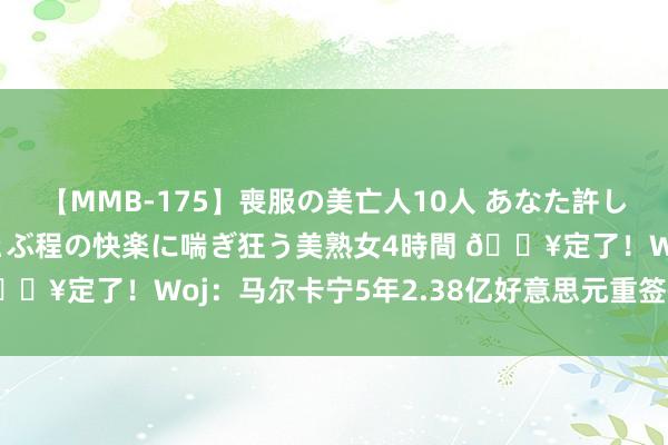 【MMB-175】喪服の美亡人10人 あなた許してください 意識がぶっとぶ程の快楽に喘ぎ狂う美熟女4時間 ?定了！Woj：马尔卡宁5年2.38亿好意思元重签+续约爵士！