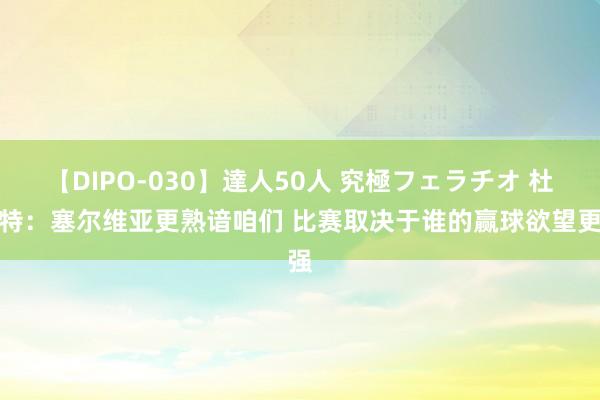 【DIPO-030】達人50人 究極フェラチオ 杜兰特：塞尔维亚更熟谙咱们 比赛取决于谁的赢球欲望更强