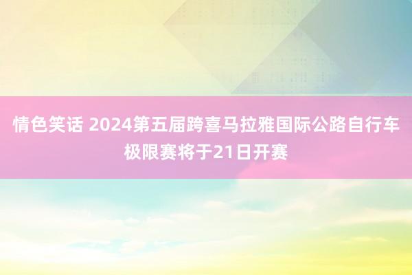 情色笑话 2024第五届跨喜马拉雅国际公路自行车极限赛将于21日开赛