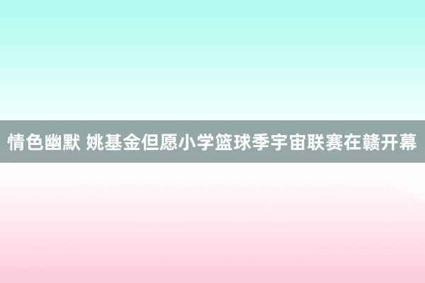 情色幽默 姚基金但愿小学篮球季宇宙联赛在赣开幕