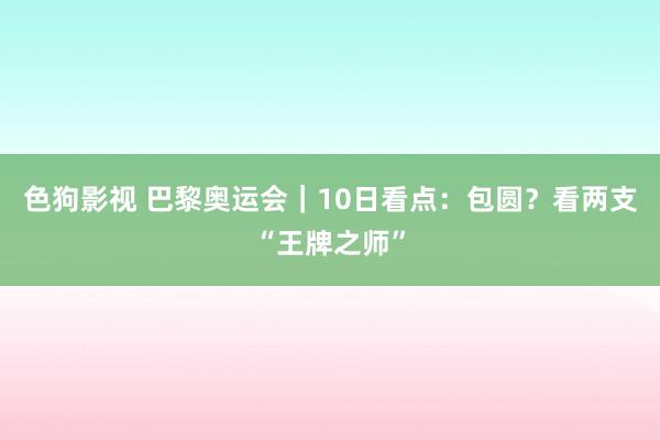 色狗影视 巴黎奥运会｜10日看点：包圆？看两支“王牌之师”