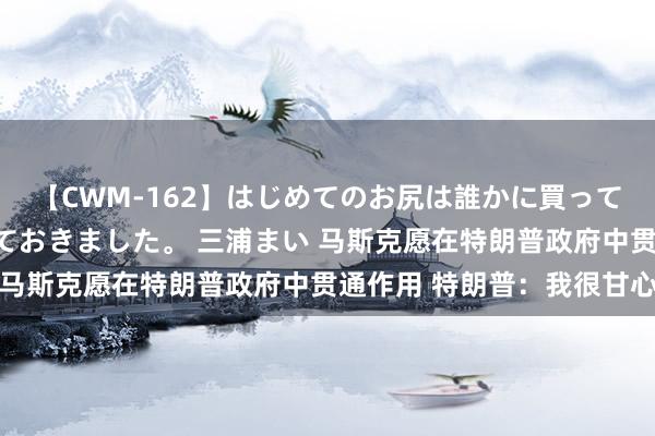 【CWM-162】はじめてのお尻は誰かに買って欲しくて今日までとっておきました。 三浦まい 马斯克愿在特朗普政府中贯通作用 特朗普：我很甘心