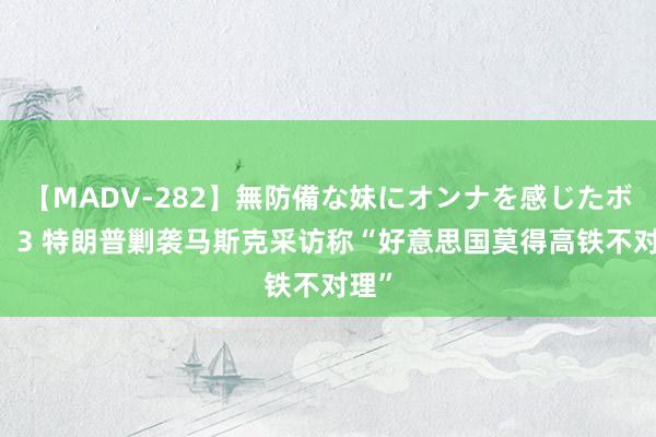 【MADV-282】無防備な妹にオンナを感じたボク。 3 特朗普剿袭马斯克采访称“好意思国莫得高铁不对理”