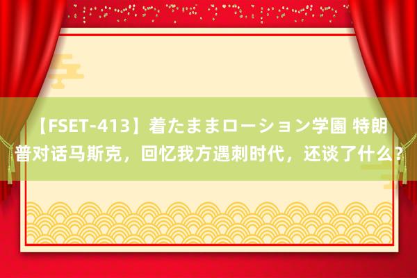 【FSET-413】着たままローション学園 特朗普对话马斯克，回忆我方遇刺时代，还谈了什么？